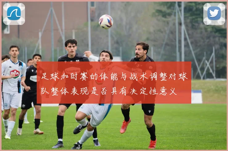 足球加时赛的体能与战术调整对球队整体表现是否具有决定性意义